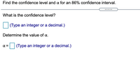 Find the confidence level and a for an 86% confidence interval.
What is the confidence level?
(Type an integer or a decimal.)
Determine the value of a.
(Type an integer or a decimal.)
