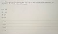 From the sample statistics, find the value of p1 - p2, the point estimate of the difference of the
proportions. Round to the nearest thousandth.
n1 = 100
n2 = 100
x1 = 34
x2 = 30
-0.04
0.04
0.02
-0.02