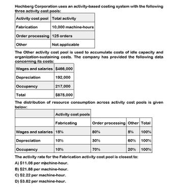 Hochberg Corporation uses an activity-based costing system with the following
three activity cost pools:
Activity cost pool Total activity
Fabrication
10,000 machine-hours
Order processing 125 orders
Other
Not applicable
The Other activity cost pool is used to accumulate costs of idle capacity and
organization-sustaining costs. The company has provided the following data
concerning its costs:
Wages and salaries $466,000
Depreciation
192,000
217,000
Occupancy
Total
$875,000
The distribution of resource consumption across activity cost pools is given
below:
Activity cost pools
Fabricating
Order processing Other Total
80%
5%
100%
10%
10%
30%
60% 100%
70%
20% 100%
Wages and salaries 15%
Depreciation
Occupancy
The activity rate for the Fabrication activity cost pool is closest to:
A) $11.08 per machine-hour.
B) $21.88 per machine-hour.
C) $2.22 per machine-hour.
D) $3.82 per machine-hour.