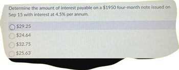 Determine the amount of interest payable on a $1950 four-month note issued on
Sep 15 with interest at 4.5% per annum.
$29.25
$24.64
$32.75
$25.63