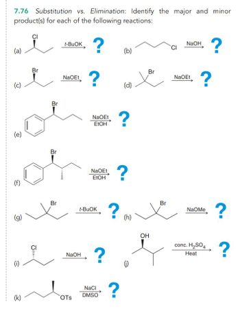 7.76 Substitution vs. Elimination: Identify the major and minor
product(s) for each of the following reactions:
(a)
(c)
(e)
(f)
(g)
e
(k)
CI
Br
JI!!..
Br
Br
Br
t-BUOK
NaOEt
NaOH
OTS
?
?
NaOEt
EtOH
NaOEt
EtOH
t-BUOK
?
NaCl
DMSO
(b)
(d)
?
?
?
? (h)
(j)
Br
OH
Br
CI
NaOH
NaOEt
?
NAOMe
?
conc. H₂SO4
Heat
?
?