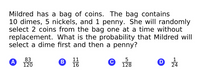 Mildred has a bag of coins. The bag contains
10 dimes, 5 nickels, and 1 penny. She will randomly
select 2 coins from the bag one at a time without
replacement. What is the probability that Mildred will
select a dime first and then a penny?
83
A
120
11
16
C
128
1
D 24
