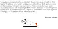 Two audio speakers are placed on a vertical rail. Speaker A is placed at head-level while
Speaker B is place at some variable height, Ay, above Speaker A. Both speakers receive
simultaneous input from a sine-wave generator so the speakers each produce a pure
sinusoidal sound wave with a wavelength of 0.467 meters. Calculate the lowest height that
Speaker B can be placed above Speaker A to produce a minimum of sound heard by person
standing Ax = 6.03 meters directly in front of Speaker A.
Image size: s ML Max
ay
AX
