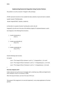 CS211
Implementing Numerical Integration Using Function Pointers
The problem is to write a function "integrate" with prototype:
//FUNC represents functions of one variable that take a double as input and returns a double
typedef double (*FUNC)(double);
double integrate(FUNC f, double a, double b);
so that when it is passed a function f and bounds a and b, the call:
integrate(f, a,b) will return the value of the definite integral of f evaluated between a and b.
test integrate on the following three functions:
1. double line(double x){
return x;
{
2. double square(double x){
return x*x;
{
3. double cube(double x){
return x*x*x;
{
And the following main function:
int main(){
cout<< "The integral of f(x)=x between 1 and 5 is: "<<integrate(line, 1, 5)<<endl;
cout<< "The integral of f(x)=x^2 between 1 and 5 is: "<<integrate(square, 1, 5)<<endl;
cout<< "The integral of f(x)=x^3 between 1 and 5 is: "<<integrate(cube, 1, 5)<<end%;
}
How does integrate work?
Inside a loop we sum up the area of rectangles with a small base (say .0001) and height f(x) for
each x between a and b in increments of .0001.
When the loop terminates, we return the value of the sum.
The purpose if this assignment is to see (and implement) a very simple application of function
pointers.
