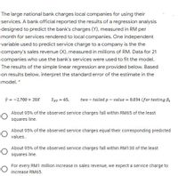 The large national bank charges local companies for using their
services. A bank official reported the results of a regression analysis
designed to predict the bank's charges (Y), measured in RM per
month for services rendered to local companies. One independent
variable used to predict service charge to a company is the the
company's sales revenue (X), measured in millions of RM. Data for 21
companies who use the bank's services were used to fit the model.
The results of the simple linear regression are provided below. Based
on results below, interpret the standard error of the estimate in the
model. *
ŷ = -2,700 + 20x
Sxy = 65,
two – tailed p – value = 0.034 (for testing B
%3D
About 95% of the observed service charges fall within RM65 of the least
squares line.
About 95% of the observed service charges equal their corresponding predicted
values..
About 95% of the observed service charges fall within RM130 of the least
squares line.
For every RM1 million increase in sales revenue, we expect a service charge to
increase RM65.
