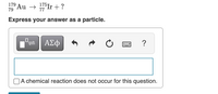 179
79
Au → 7Ir + ?
Express your answer as a particle.
0.
ΑΣφ
?
A chemical reaction does not occur for this question.
