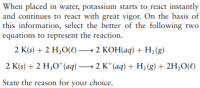 When placed in water, potassium starts to react instantly
and continues to react with great vigor. On the basis of
this information, select the better of the following two
equations to represent the reaction.
2 K(s) + 2 H,O(e) –→ 2 KOH(aq) + H2(g)
2 K(s) + 2 H;O* (aq) → 2 K* (aq) + H,(g) + 2H,0(e)
|
State the reason for your choice.
