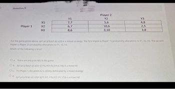 Question 9
Player 1
X1
X2
X3
Y1
7,7
6,7
8,6
Player 2
Y2
5,6
10,6
3,10
Oa. There are only pure NEs in this game
Ob (pl.p2.p3u1.02.03-((1/42/41/43/4,0,1/411 is a mixed NE
Oc For Player 1, the action X2 is strictly dominated by a mixed strategy
Od. (p1.p2.p3l/q1.42.431-12/5.2/5.1/51035.1/5.1/5)) is a mixed NE
Y3
4,8
2,5
3,8
For the game given above. ((p1.p2p3).(q1 q2q31) is a mixed strategy: The first triplet is Player 1's probability allocations to X1, X2, X3. The second
triplet is Player 2's probability allocations to Y1, Y2. Y3,
Which of the following is true?