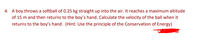 4. A boy throws a softball of 0.25 kg straight up into the air. It reaches a maximum altitude
of 15 m and then returns to the boy's hand. Calculate the velocity of the ball when it
returns to the boy's hand. (Hint: Use the principle of the Conservation of Energy)
