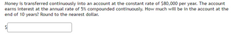 Money is transferred continuously into an account at the constant rate of $80,000 per year. The account
earns interest at the annual rate of 5% compounded continuously. How much will be in the account at the
end of 10 years? Round to the nearest dollar.