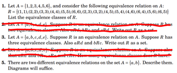 1. Let \( A = \{1, 2, 3, 4, 5, 6\} \), and consider the following equivalence relation on \( A \): 

   \( R = \{(1,1), (2,2), (3,3), (4,4), (5,5), (6,6), (2,3), (3,2), (4,5), (5,4), (4,6), (6,4), (5,6), (6,5)\} \)

   List the equivalence classes of \( R \).

3. Let \( A = \{a, b, c, d, e\} \). Suppose \( R \) is an equivalence relation on \( A \). Suppose \( R \) has three equivalence classes. Also \( aRd \) and \( bRc \). Write out \( R \) as a set.

5. There are two different equivalence relations on the set \( A = \{a, b\} \). Describe them. Diagrams will suffice.