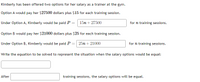 Kimberly has been offered two options for her salary as a trainer at the gym.
Option A would pay her $27500 dollars plus $15 for each training session.
Under Option A, Kimberly would be paid P = 15n + 27500
for n training sessions.
Option B would pay her $21000 dollars plus $25 for each training session.
Under Option B, Kimberly would be paid P =| 25n + 21000
for n training sessions.
Write the equation to be solved to represent the situation when the salary options would be equal:
After
training sessions, the salary options will be equal.
