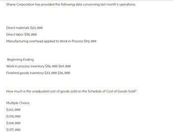 Shane Corporation has provided the following data concerning last month's operations.
Direct materials $23,000
Direct labor $58,000
Manufacturing overhead applied to Work in Process $92,000
Beginning Ending
Work in process inventory $56,000 $69,000
Finished goods inventory $33,000 $36,000
How much is the unadjusted cost of goods sold on the Schedule of Cost of Goods Sold?
Multiple Choice
$161,000
$193,000
$160,000
$157,000