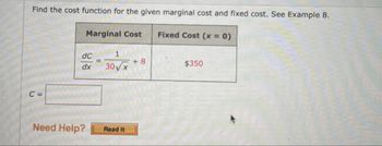 Find the cost function for the given marginal cost and fixed cost. See Example 8.
Marginal Cost Fixed Cost (x = 0)
C =
dC
1
=
+8
dx
30√x
$350
Need Help?
Read It