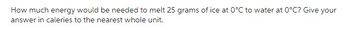 **Question:** How much energy would be needed to melt 25 grams of ice at 0°C to water at 0°C? Give your answer in calories to the nearest whole unit. 

---

**Explanation:** 

In this question, you are asked to calculate the energy required to melt ice into water, both at the same temperature (0°C). This process involves the concept of latent heat of fusion. The latent heat of fusion of ice is 79.72 calories per gram. To find the total energy needed, you multiply the mass of the ice (in grams) by the latent heat of fusion.

**Calculation:**

Energy (calories) = mass (grams) × latent heat of fusion (calories/gram)

Energy = 25 grams × 79.72 calories/gram

Therefore, you need to multiply and then round your answer to the nearest whole unit to find the amount of energy required in calories.