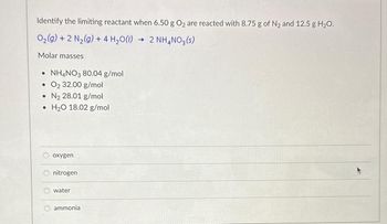 **Identify the limiting reactant when 6.50 g O₂ are reacted with 8.75 g of N₂ and 12.5 g H₂O.**

\[ \text{O}_2(g) + 2 \text{N}_2(g) + 4 \text{H}_2\text{O}(l) \rightarrow 2 \text{NH}_4\text{NO}_3(s) \]

**Molar Masses:**

- NH₄NO₃: 80.04 g/mol
- O₂: 32.00 g/mol
- N₂: 28.01 g/mol
- H₂O: 18.02 g/mol

**Options:**

- ○ oxygen
- ○ nitrogen
- ○ water
- ○ ammonia