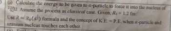 (i) Calculate the energy to be given to a-particle to force it into the nucleus of
233U. Assume the process as classical case. Given, Ro= 1.2 fm.
92
Use R = Ro(A3) formula and the concept of K.E. = P.E. when a-particle and
uranium nucleus touches each other.