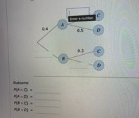 C.
Enter a number.
0.4
0.5
0.3
Outcome
P(A n C) =
%3D
P(A n D) =
%3D
P(B n C) =
%3D
P(B n D) =
%3D
B.
