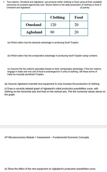 1. Two nations, Omoland and Agbaland, can produce either clothing or food using all their available
resources at constant opportunity cost. Shown below is the daily production of clothing or food in
Omoland and Agbaland.
(5 points)
Clothing
Food
Omoland
120
20
Agbaland
80
20
(a) Which nation has the absolute advantage in producing food? Explain.
(b) Which nation has the comparative advantage in producing food? Explain using numbers.
(c) Assume the two nations specialize based on their comparative advantage. If the two nations
engage in trade and one unit of food is exchanged for 5 units of clothing, will these terms of
trade be mutually beneficial? Explain.
(d) Assume Agbaland invented new equipment to only increase the production of clothing.
(i) Draw a correctly labeled graph of Agbaland's initial production possibilities curve, with
clothing on the horizontal axis and food on the vertical axis. Plot the numerical values above on
the graph.
AP Microeconomics Module 1 Assessment – Fundamental Economic Concepts
(ii) Show the effect of the new equipment on Agbaland's production possibilities curve.