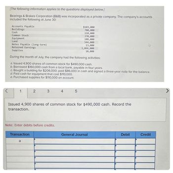 [The following information applies to the questions displayed below.]
Bearings & Brakes Corporation (B&B) was incorporated as a private company. The company's accounts
included the following at June 30:
Accounts Payable
Buildings
Cash
Common Stock
Equipment
Land
Notes Payable (long-term)
Retained Earnings
Supplies
1.
During the month of July, the company had the following activities:
a. Issued 4,900 shares of common stock for $490,000 cash.
b. Borrowed $160,000 cash from a local bank, payable in four years.
c. Bought a building for $206,000; paid $86,000 in cash and signed a three-year note for the balance.
d. Paid cash for equipment that cost $110,000.
e. Purchased supplies for $110,000 on account.
2
Transaction
3
Note: Enter debits before credits.
a
4
Issued 4,900 shares of common stock for $490,000 cash. Record the
transaction.
$103,000
700,000
110,000
370,000
188,000
544,000
13,000
1,066,000
10,000
5
General Journal
2
Debit
Credit