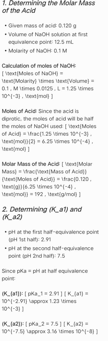 1. Determining the Molar Mass
of the Acid
• Given mass of acid: 0.120 g
• Volume of NaOH solution at first
•
equivalence point: 12.5 mL
Molarity of NaOH: 0.1 M
Calculation of moles of NaOH:
[ \text{Moles of NaOH} =
\text{Molarity} \times \text{Volume} =
0.1, M \times 0.0125, L = 1.25 \times
10^{-3}, \text{mol} ]
Moles of Acid: Since the acid is
diprotic, the moles of acid will be half
the moles of NaOH used: [ \text{Moles
of Acid} = \frac{1.25 \times 10^{-3},
\text{mol}}{2} = 6.25 \times 10^{-4},
\text{mol} ]
Molar Mass of the Acid: [ \text{Molar
Mass} \frac{\text{Mass of Acid}}
=
{\text{Moles of Acid}} = \frac{0.120,
\text{g}}{6.25 \times 10^{-4},
\text{mol}} = 192, \text{g/mol} ]
2. Determining (K_a1) and
(K_a2)
•
⚫ pH at the first half-equivalence point
(pH 1st half): 2.91
⚫ pH at the second half-equivalence
point (pH 2nd half): 7.5
Since pKa = pH at half equivalence
point:
(K_{a1}): [pka_1 = 2.91 ] [ K_{a1} =
10^{-2.91} \approx 1.23 \times
10^{-3}]
(K_{a2}): [ pKa_2 = 7.5 ] [ K_{a2} =
=
10^{-7.5} \approx 3.16 \times 10^{-8} ]