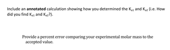 Include an annotated calculation showing how you determined the Kai and Ka2 (i.e. How
did you find Ka1 and Ka2?).
Provide a percent error comparing your experimental molar mass to the
accepted value.