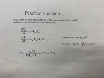 Practice question 1
Solve these differential equations of the two-compartment model
and show that the solution is at the bottom.
dXa
dt
dX
dt
C =
= -ka Xa
= ka Xa-ke X
ka Xa
V(ka-ke)
-(e-ket - e-kat)
Multiply both sides by eket
and use (Xekt)=X+Xkeekt
dX
dt