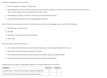 The short-run aggregate supply curve shows:
O How firms respond to changes in interest rates
O What happens to the level of real GDP suppliers are willing and able to produce in an economy as the overall price level changes, during a
period in which output prices can change but input prices are fixed
O What happens to output in an economy when the government spends more money
O The relationship between the price level and aggregate expenditure
Which of the following are assumed to remain unchanged along a given short-run aggregate supply curve? Check all that apply.
The technology available to firms
Real GDP
Institutions, such as patent laws and tax systems
Input prices
The natural rate of unemployment refers to:
O The unemployment that arises due to purely seasonal factors, such as unemployed lifeguards in the winter
O The minimum possible unemployment rate of an economy
O The unemployment rate that occurs when an economy's real GDP is equal to its potential output
O The unemployment rate that would occur if there were no frictional unemployment
Complete the following table by matching each definition to the appropriate economic time frame.
Long Run
O
O
Definition
A period of time in which all input prices and wages are renegotiated
A period of time in which some input prices and wages are fixed
Short Run
O