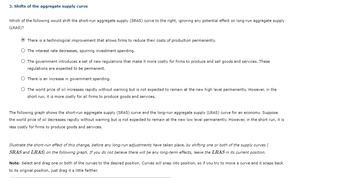 3. Shifts of the aggregate supply curve
Which of the following would shift the short-run aggregate supply (SRAS) curve to the right, ignoring any potential effect on long-run aggregate supply
(LRAS)?
Ⓒ There is a technological improvement that allows firms to reduce their costs of production permanently.
O The interest rate decreases, spurring investment spending.
O The government introduces a set of new regulations that make it more costly for firms to produce and sell goods and services. These
regulations are expected to be permanent.
O There is an increase in government spending.
O The world price of oil increases rapidly without warning but is not expected to remain at the new high level permanently. However, in the
short run, it is more costly for all firms to produce goods and services.
The following graph shows the short-run aggregate supply (SRAS) curve and the long-run aggregate supply (LRAS) curve for an economy. Suppose
the world price of oil decreases rapidly without warning but is not expected to remain at the new low level permanently. However, in the short run, it is
less costly for firms to produce goods and services.
Illustrate the short-run effect of this change, before any long-run adjustments have taken place, by shifting one or both of the supply curves (
SRAS and LRAS) on the following graph. f you do not believe there will be any long-term effects, leave the LRAS in its current position.
Note: Select and drag one or both of the curves to the desired position. Curves will snap into position, so if you try to move a curve and it snaps back
to its original position, just drag it a little farther.
