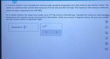 A chemical engineer must calculate the maximum safe operating temperature of a high-pressure gas reaction vessel. The
vessel is a stainless-steel cylinder that measures 37.0 cm wide and 44.4 cm high. The maximum safe pressure inside the
vessel has been measured to be 5.00 MPa.
For a certain reaction the vessel may contain up to 2.57 kg of boron trifluoride gas. Calculate the maximum safe operating
temperature the engineer should recommend for this reaction. Write your answer in degrees Celsius. Be sure your answer
has the correct number of significant digits.
temperature: ºc
x10
X
S
olo
18
Ar
18