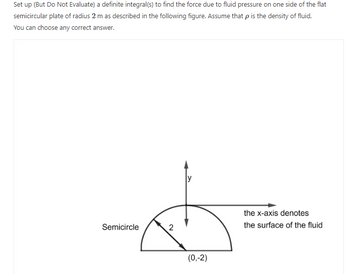 Set up (But Do Not Evaluate) a definite integral(s) to find the force due to fluid pressure on one side of the flat
semicircular plate of radius 2 m as described in the following figure. Assume that p is the density of fluid.
You can choose any correct answer.
Semicircle
2
(0,-2)
the x-axis denotes
the surface of the fluid