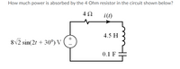 How much power is absorbed by the 4 Ohm resistor in the circuit shown below?
i(t)
4.5 H
+
8V2 sin(2t + 30°) V
0.1 F
