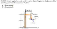 A 600-N force is applied to a pole as shown in the figure. Neglect the thicknesses of the
members, determine the moment of the force
a. about point B.
b. about point C.
200 mm
150 mm
A
50°
450 mm
600 N
D
X
