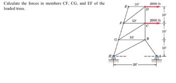 Calculate the forces in members CF, CG, and EF of the
loaded truss.
НА
R
E
10/
13'
16'
26′
D
C
B
2000 lb
2000 lb
10'
10'
10'