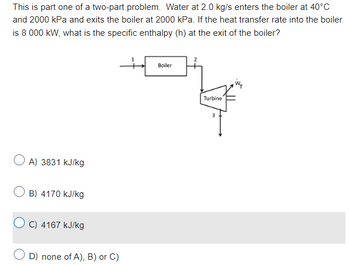 This is part one of a two-part problem. Water at 2.0 kg/s enters the boiler at 40°C
and 2000 kPa and exits the boiler at 2000 kPa. If the heat transfer rate into the boiler
is 8 000 kW, what is the specific enthalpy (h) at the exit of the boiler?
+
A) 3831 kJ/kg
OB) 4170 kJ/kg
OC) 4167 kJ/kg
D) none of A), B) or C)
Boiler
Turbine