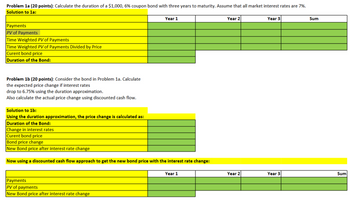 Problem 1a (20 points): Calculate the duration of a $1,000, 6% coupon bond with three years to maturity. Assume that all market interest rates are 7%.
Solution to 1a:
Payments
PV of Payments
Year 1
Year 2
Year 3
Time Weighted PV of Payments
Time Weighted PV of Payments Divided by Price
Curent bond price
Duration of the Bond:
Problem 1b (20 points): Consider the bond in Problem 1a. Calculate
the expected price change if interest rates
drop to 6.75% using the duration approximation.
Also calculate the actual price change using discounted cash flow.
Solution to 1b:
Using the duration approximation, the price change is calculated as:
Duration of the Bond:
Change in interest rates
Curent bond price
Bond price change
New Bond price after interest rate change
Now using a discounted cash flow approach to get the new bond price with the interest rate change:
Payments
PV of payments
New Bond price after interest rate change
Year 1
Sum
Year 2
Year 3
Sum