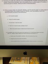 (1) The director of a health club conducted a survey and found that 23% of members used only the pool for
workouts. Based on this information, what is the probability that for a random sample of 10 members, 4
used only the pool for workouts? Round your answer to four decimal places.
(2) Of those mountain climbers who attempt Mt. McKinley, only 65% reach the summit. In a random sample of
16 mountain climbers who are going to attempt Mt. McKinley, what is the probability of each of the
following? Round your answers to four decimal places.
a. All 16 reach the summit
b. At least 10 reach the summit
c. No more than 12 reach the summit
d. From 9 to 12 reach the summit, including 9 and 12
e. What is the expected number of climbers that will reach the summit?
(3) The probability that a truck will be going over the speed limit on I-77 South between Dobson and Elkin is
about 75%. Suppose a random sample of five trucks are observed on this stretch of I-77.
a. Find the mean of this probability distribution. Show the formula and your work.
b. Interpret the mean in the context of the problem.
c. Find the standard deviation of this probability distribution. Round your answer to 2 decimal places.
ne
30
14
NEW H
CONNECT W
SCAN OR TEXT YOUR NAM
[336) 682-61
SO WE CAN KNOW YOU'RE HE
REATER
HINGS
1OHN 1:50
