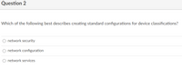 Question 2
Which of the following best describes creating standard configurations for device classifications?
O network security
O network configuration
O network services
