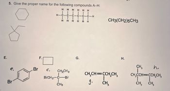 E.
5. Give the proper name for the following compounds A-H:
H
HH
HHH
e,
Br
Br
F.
C.
H-C
H
HIGIH
HICIH
HIGI
CH₂CH3
BrCH₂ C -Br
J
CH3
C-CIH
CH3(CH2)5CH3
CH₂CH=CCH₂CH₂
g.
CH₂
H.
CH,
CH₂CCH=CCH₂CH,
|
CH,
I
CH,
h.