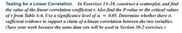 Testing for a Linear Correlation. In Exercises 13–28, construct a scatterplot, and find
the value of the linear correlation coefficient r. Also find the P-value or the critical values
of r from Table A-6. Use a significance level of a = 0.05. Determine whether there is
sufficient evidence to support a claim of a linear correlation between the two variables.
(Save your work because the same data sets will be used in Section 10-2 exercises.)
