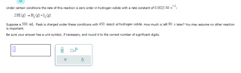 Under certain conditions the rate of this reaction is zero order in hydrogen iodide with a rate constant of 0.0025 M.s¹:
2 HI(g) → H₂(g) +1₂ (8)
Suppose a 500. mL flask is charged under these conditions with 450. mmol of hydrogen iodide. How much is left 90. s later? You may assume no other reaction
is important.
Be sure your answer has a unit symbol, if necessary, and round it to the correct number of significant digits.
0
X
x10