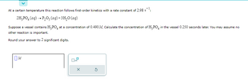 At a certain temperature this reaction follows first-order kinetics with a rate constant of 2.98 s¹:
2H₂PO4 (aq) → P₂O5 (aq) + 3H₂O (aq)
Suppose a vessel contains H₂PO4 at a concentration of 0.490 M. Calculate the concentration of H₂PO4 in the vessel 0.250 seconds later. You may assume no
other reaction is important.
Round your answer to 2 significant digits.
M
x10
X
D