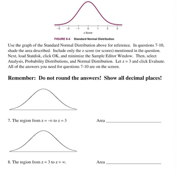 ### Understanding Standard Normal Distribution

#### Reference Graph
Use the graph of the Standard Normal Distribution above for reference. In questions 7-10, shade the area described. Include only the z score (or scores) mentioned in the question.

Next, load Statdisk, click OK, and minimize the Sample Editor Window. Then, select Analysis, Probability Distributions, and Normal Distribution. Let \( z = 3 \) and click Evaluate. 

All of the answers you need for questions 7-10 are on the screen.

**Remember: Do not round the answers! Show all decimal places!**

---

#### Graph Explanation

The Standard Normal Distribution graph (Figure 6-4) depicts a bell-shaped curve centered around a mean of zero. The x-axis represents the z score (standard deviations from the mean), ranging from -3 to 3. The y-axis represents the probability density. The highest point on the graph is at \( z = 0 \), which corresponds to the mean of the distribution.

#### Questions

7. **The region from \( z = -\infty \) to \( z = 3 \)**

   ![Normal Curve](part_of_curve.png)
   
   `Area ______________________`
   
   - Shade the area under the curve from the leftmost end of the graph (approaching negative infinity) to \( z = 3 \).

8. **The region from \( z = 3 \) to \( z = \infty \)**

   ![Normal Curve](another_part_of_curve.png)
   
   `Area ______________________`
   
   - Shade the area under the curve from \( z = 3 \) to the rightmost end of the graph (approaching infinity).

---

### Instructions Recap:
1. **Use the provided Standard Normal Distribution graph.**
2. **Shade the indicated regions.**
3. **Use Statdisk to compute the area for the regions specified in the questions without rounding the answers.**

### Note: 
Ensure to demonstrate all decimal places in your answers as specified.

---

This guide aims to help you effectively utilize the Standard Normal Distribution graph for statistical analysis and calculate probabilities accurately using Statdisk.