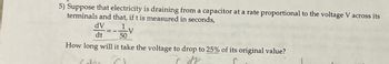 5) Suppose that electricity is draining from a capacitor at a rate proportional to the voltage V across its
terminals and that, if t is measured in seconds,
dV
1
V
dt
50
How long will it take the voltage to drop to 25% of its original value?