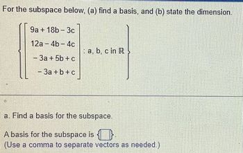 For the subspace below, (a) find a basis, and (b) state the dimension.
9a + 18b-3c
12a-4b-4c
3a + 5b + c
- 3a + b + c
a, b, c in R
a. Find a basis for the subspace.
A basis for the subspace is
(Use a comma to separate vectors as needed.)