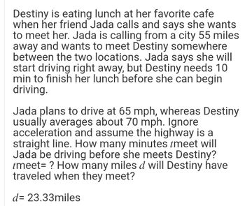 Destiny is eating lunch at her favorite cafe
when her friend Jada calls and says she wants
to meet her. Jada is calling from a city 55 miles
away and wants to meet Destiny somewhere
between the two locations. Jada says she will
start driving right away, but Destiny needs 10
min to finish her lunch before she can begin
driving.
Jada plans to drive at 65 mph, whereas Destiny
usually averages about 70 mph. Ignore
acceleration and assume the highway is a
straight line. How many minutes tmeet will
Jada be driving before she meets Destiny?
tmeet = ? How many miles d will Destiny have
traveled when they meet?
d= 23.33miles