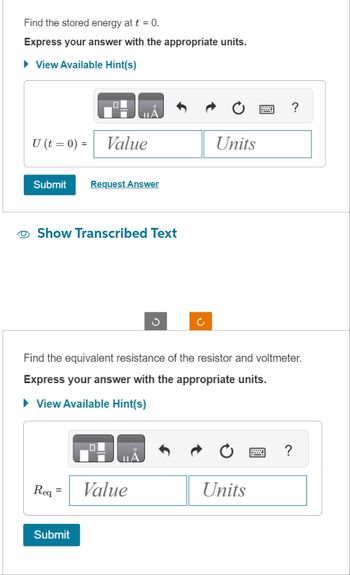 Find the stored energy at t = 0.
Express your answer with the appropriate units.
► View Available Hint(s)
U (t = 0) = Value
Submit Request Answer
Show Transcribed Text
ΠΑ
Req
=
Submit
Value
Ű
Find the equivalent resistance of the resistor and voltmeter.
Express your answer with the appropriate units.
► View Available Hint(s)
Ć
Units
Units
?
B
?