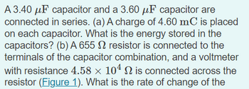 A 3.40 μF capacitor and a 3.60 μF capacitor are
connected in series. (a) A charge of 4.60 mC is placed
on each capacitor. What is the energy stored in the
capacitors? (b) A 655 2 resistor is connected to the
terminals of the capacitor combination, and a voltmeter
with resistance 4.58 × 104 N is connected across the
resistor (Figure 1). What is the rate of change of the