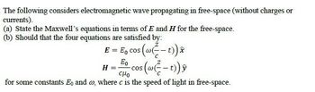 The following considers electromagnetic wave propagating in free-space (without charges or
currents).
(a) State the Maxwell's equations in terms of E and H for the free-space.
(b) Should that the four equations are satisfied by:
E = Eo cos (w²-t)) x
Eo
H = COS
CHO
for some constants Eo and co, where c is the speed of light in free-space.
s(w (²-t))ỹ