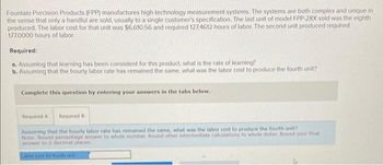 Fountain Precision Products (FPP) manufactures high-technology measurement systems. The systems are both complex and unique in
the sense that only a handful are sold, usually to a single customer's specification. The last unit of model FPP-28X sold was the eighth
produced. The labor cost for that unit was $6,610.56 and required 127.4612 hours of labor. The second unit produced required
177.0000 hours of labor.
Required:
a. Assuming that learning has been consistent for this product, what is the rate of learning?
b. Assuming that the hourly labor rate has remained the same, what was the labor cost to produce the fourth unit?
Complete this question by entering your answers in the tabs below.
Required A Required B
Assuming that the hourly labor rate has remained the same, what was the labor cost to produce the fourth unit?
Note: Round percentage answer to whole number. Round other intermediate calculations to whole dollar. Round your final
answer to 2 decimal places.
Labor cost for fourth unit